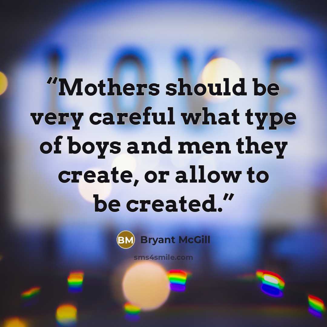 “Mothers should be very careful what type of boys and men they create, or allow to be created.” quote by Bryant McGill