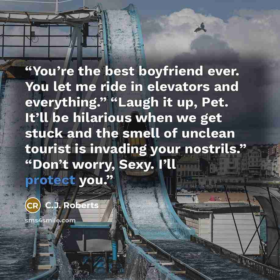 “You’re the best boyfriend ever. You let me ride in elevators and everything.” “Laugh it up, Pet. It’ll be hilarious when we get stuck and the smell of unclean tourist is invading your nostrils.” “Don’t worry, Sexy. I’ll protect you.” quote by C.J. Roberts