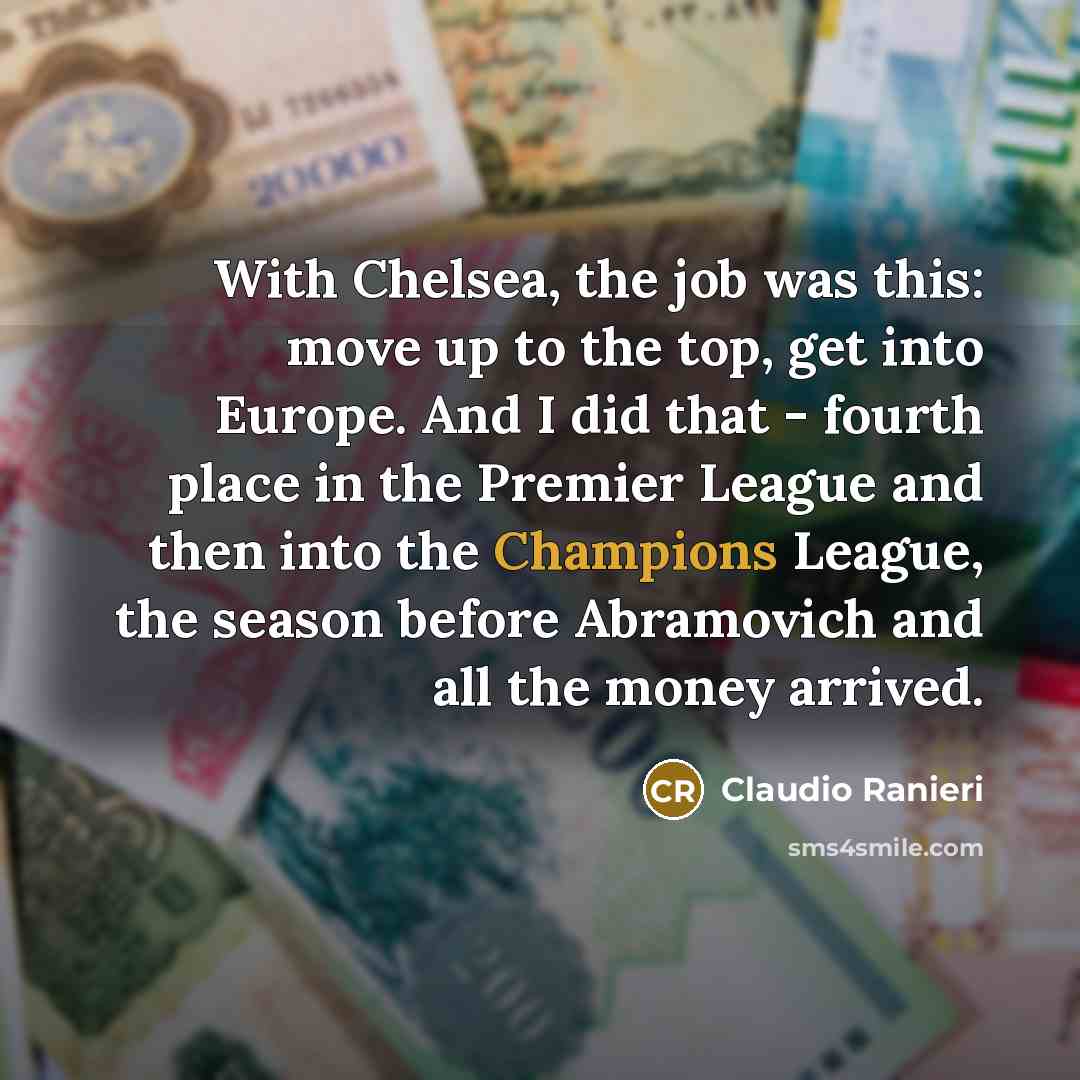 “With Chelsea, the job was this: move up to the top, get into Europe. And I did that - fourth place in the Premier League and then into the Champions League, the season before Abramovich and all the money arrived.” quote by Claudio Ranieri