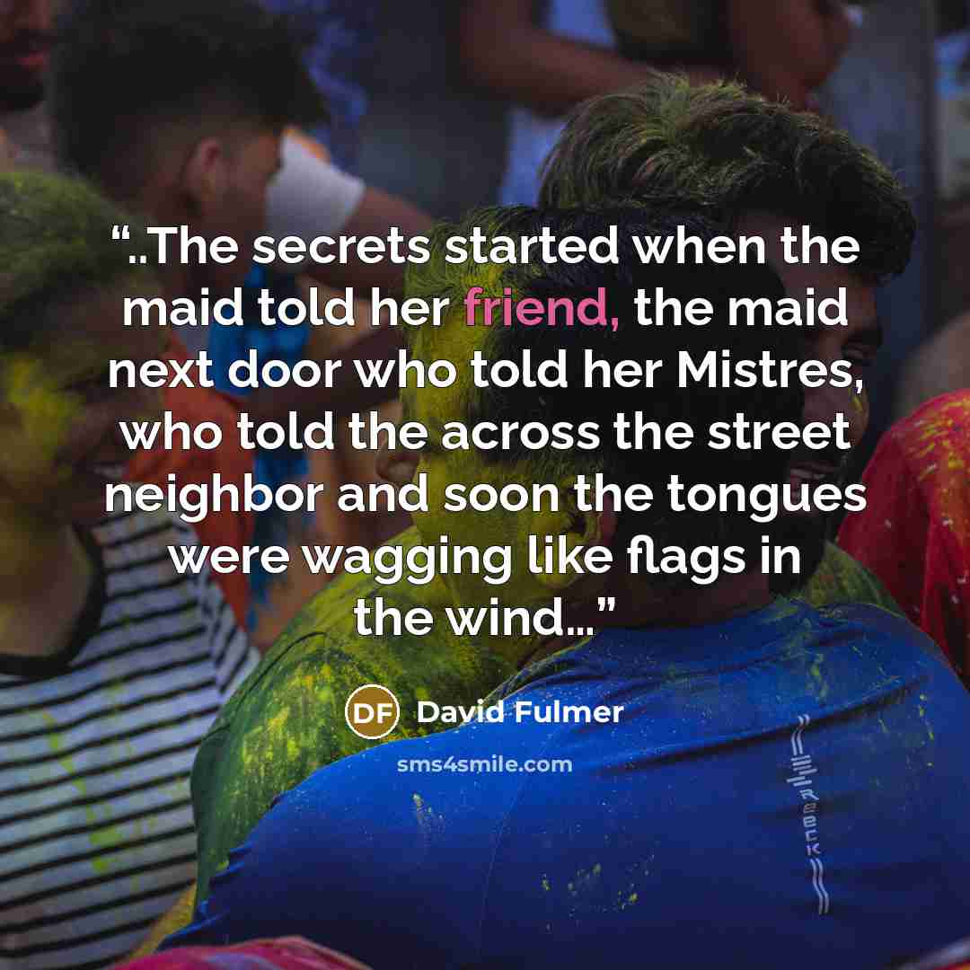 “..The secrets started when the maid told her friend, the maid next door who told her Mistres, who told the across the street neighbor and soon the tongues were wagging like flags in the wind…” quote by David Fulmer