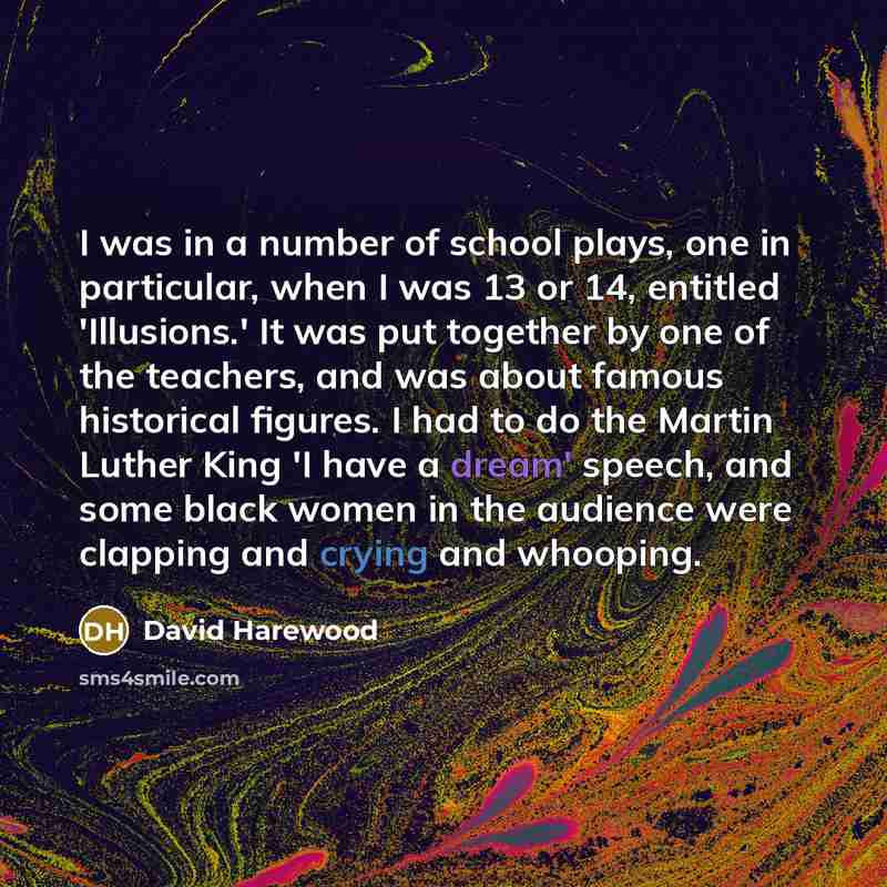“I was in a number of school plays, one in particular, when I was 13 or 14, entitled 'Illusions.' It was put together by one of the teachers, and was about famous historical figures. I had to do the Martin Luther King 'I have a dream' speech, and some black women in the audience were clapping and…” quote by David Harewood