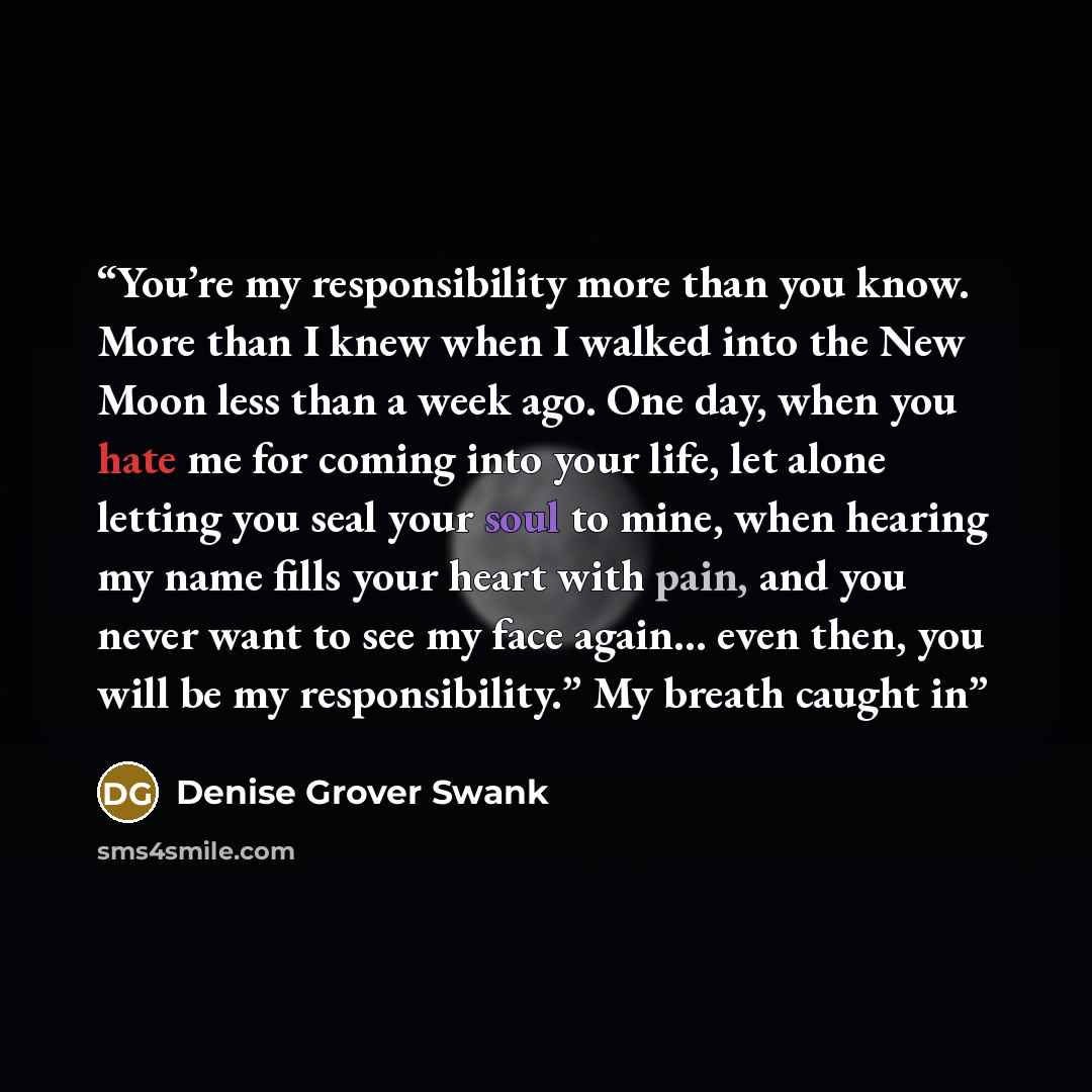 “You’re my responsibility more than you know. More than I knew when I walked into the New Moon less than a week ago. One day, when you hate me for coming into your life, let alone letting you seal your soul to mine, when hearing my name fills your heart with pain, and you never want to see my face…” quote by Denise Grover Swank