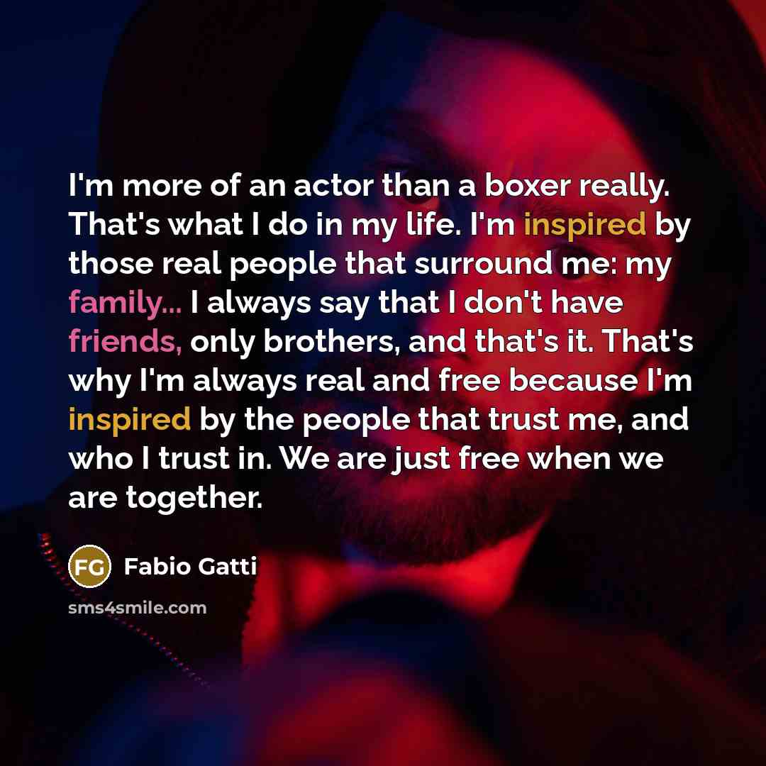 “I'm more of an actor than a boxer really. That's what I do in my life. I'm inspired by those real people that surround me: my family... I always say that I don't have friends, only brothers, and that's it. That's why I'm always real and free because I'm inspired by the people that trust me, and…” quote by Fabio Gatti