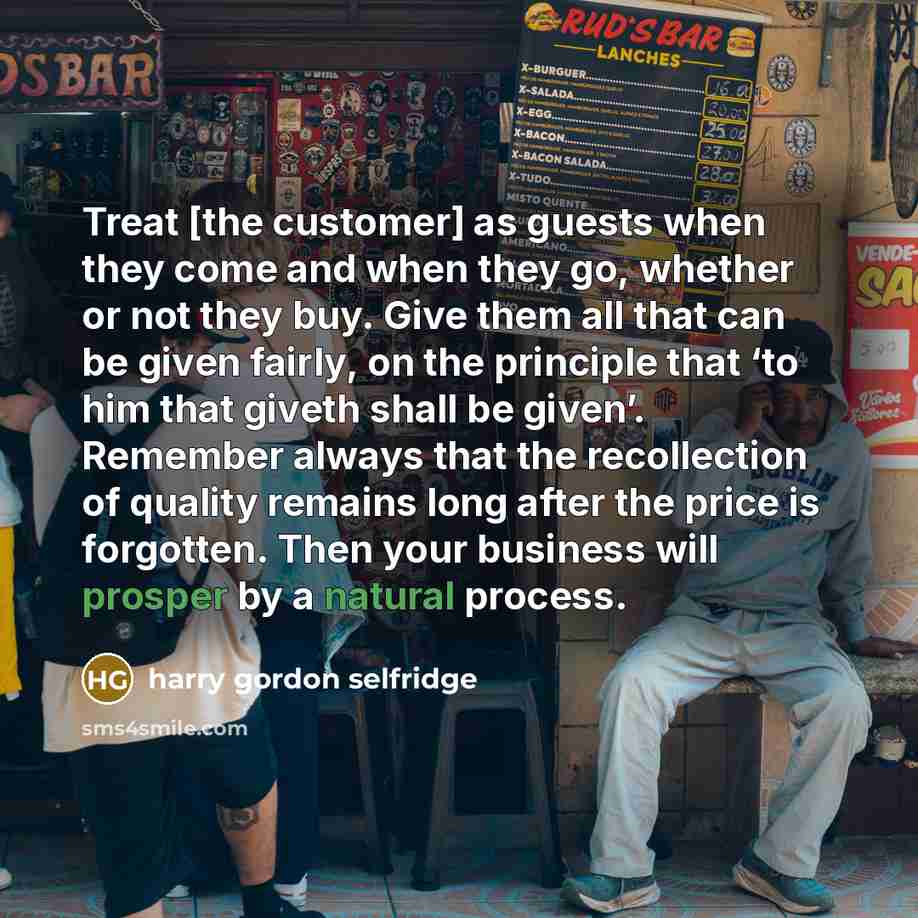 “Treat [the customer] as guests when they come and when they go, whether or not they buy. Give them all that can be given fairly, on the principle that ‘to him that giveth shall be given’. Remember always that the recollection of quality remains long after the price is forgotten. Then your business…” quote by Harry Gordon Selfridge
