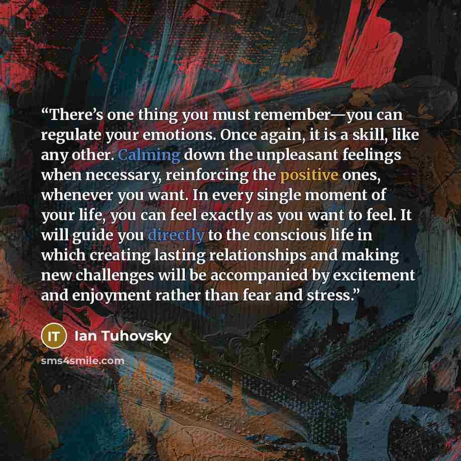 “There’s one thing you must remember—you can regulate your emotions. Once again, it is a skill, like any other. Calming down the unpleasant feelings when necessary, reinforcing the positive ones, whenever you want. In every single moment of your life, you can feel exactly as you want to feel. It…” quote by Ian Tuhovsky