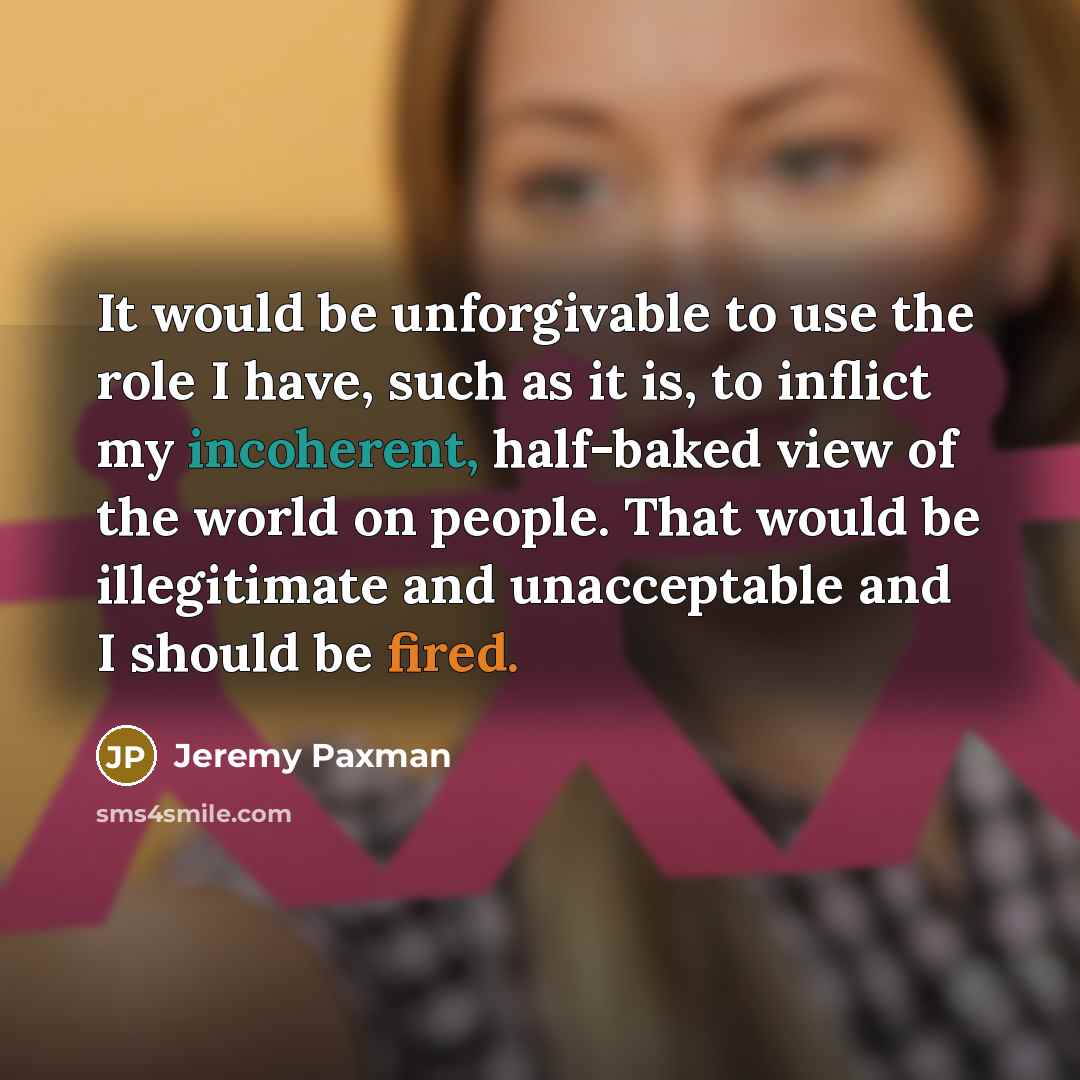 “It would be unforgivable to use the role I have, such as it is, to inflict my incoherent, half-baked view of the world on people. That would be illegitimate and unacceptable and I should be fired.” quote by Jeremy Paxman