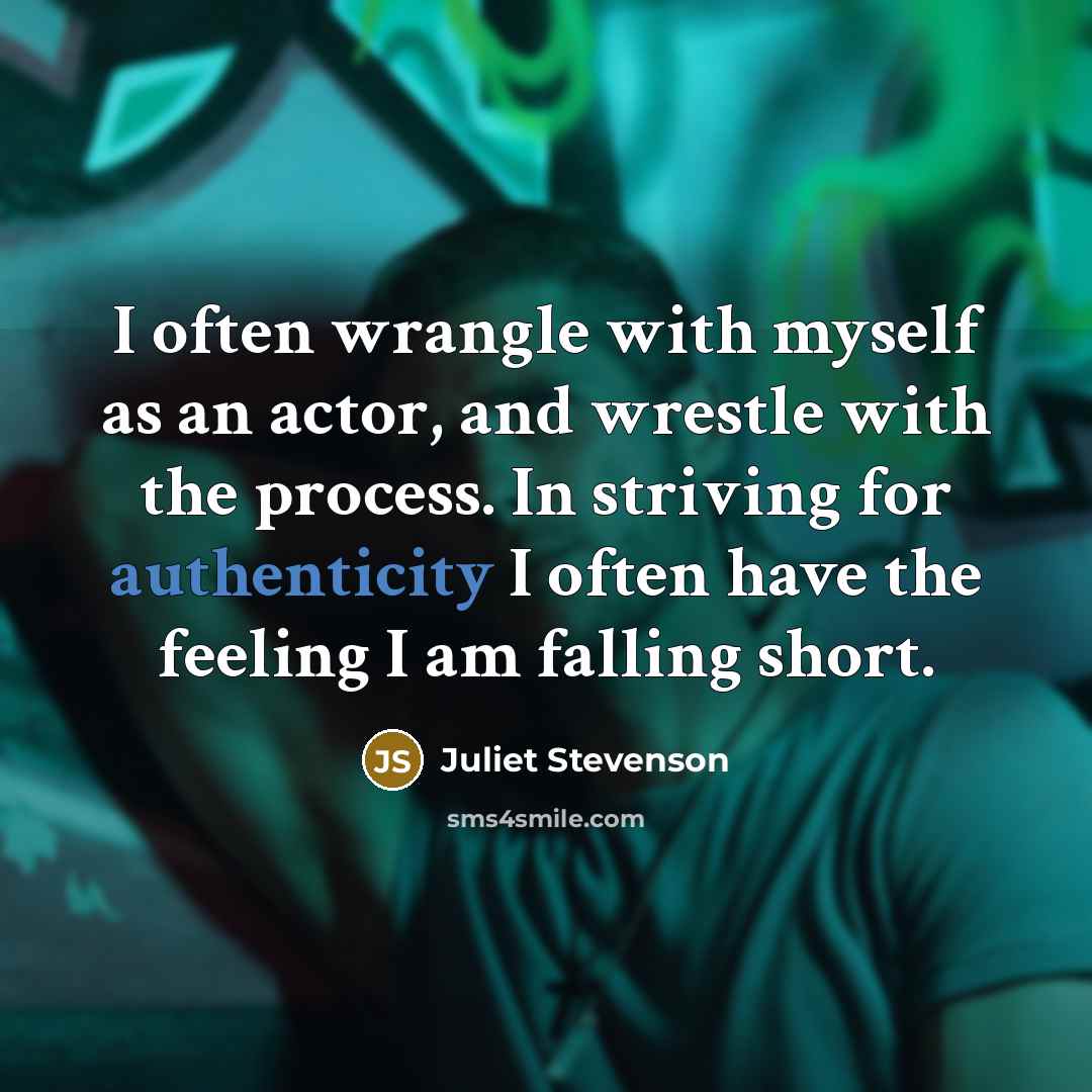 “I often wrangle with myself as an actor, and wrestle with the process. In striving for authenticity I often have the feeling I am falling short.” quote by Juliet Stevenson