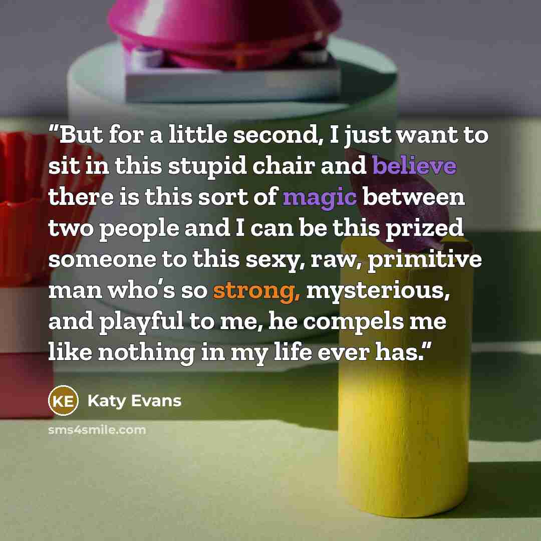 “But for a little second, I just want to sit in this stupid chair and believe there is this sort of magic between two people and I can be this prized someone to this sexy, raw, primitive man who’s so strong, mysterious, and playful to me, he compels me like nothing in my life ever has.” quote by Katy Evans