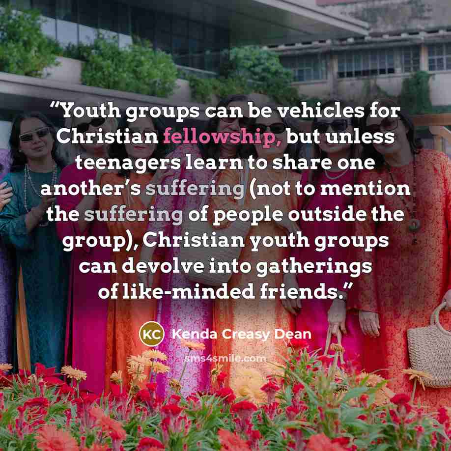 “Youth groups can be vehicles for Christian fellowship, but unless teenagers learn to share one another’s suffering (not to mention the suffering of people outside the group), Christian youth groups can devolve into gatherings of like-minded friends.” quote by Kenda Creasy Dean