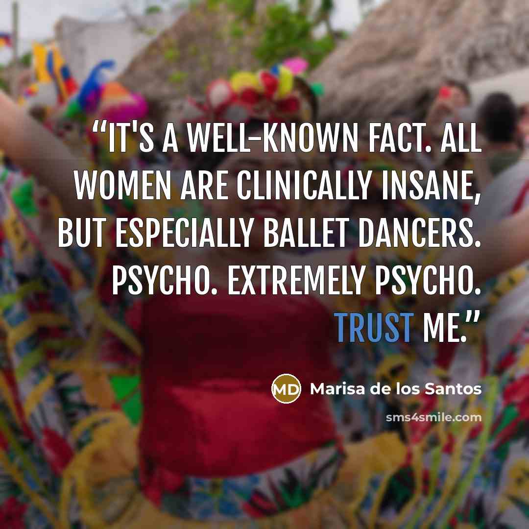 “It's a well-known fact. All women are clinically insane, but especially ballet dancers. Psycho. extremely psycho. Trust me.” quote by Marisa de los Santos