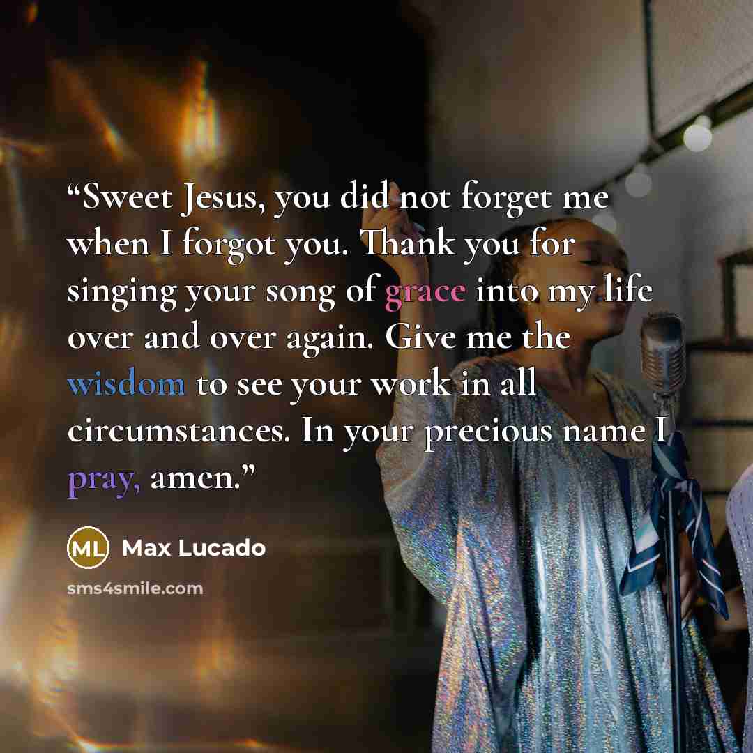 “Sweet Jesus, you did not forget me when I forgot you. Thank you for singing your song of grace into my life over and over again. Give me the wisdom to see your work in all circumstances. In your precious name I pray, amen.” quote by Max Lucado