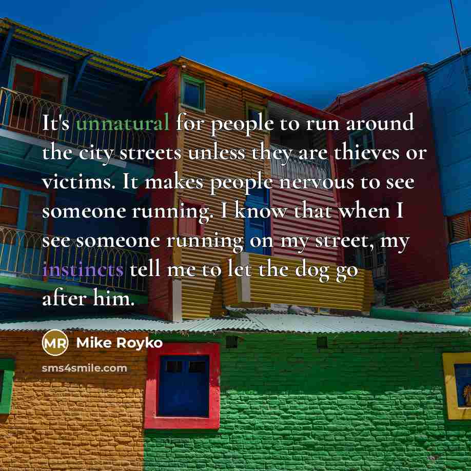 “It's unnatural for people to run around the city streets unless they are thieves or victims. It makes people nervous to see someone running. I know that when I see someone running on my street, my instincts tell me to let the dog go after him.” quote by Mike Royko