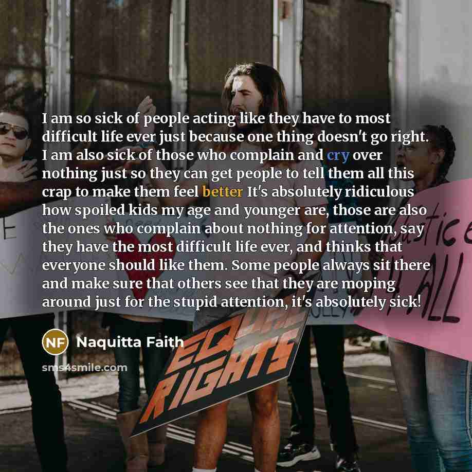 “I am so sick of people acting like they have to most difficult life ever just because one thing doesn't go right. I am also sick of those who complain and cry over nothing just so they can get people to tell them all this crap to make them feel better It's absolutely ridiculous how spoiled kids my…” quote by Naquitta Faith