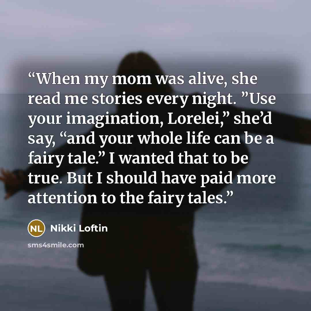 “When my mom was alive, she read me stories every night. ”Use your imagination, Lorelei,” she’d say, “and your whole life can be a fairy tale.” I wanted that to be true. But I should have paid more attention to the fairy tales.” quote by Nikki Loftin