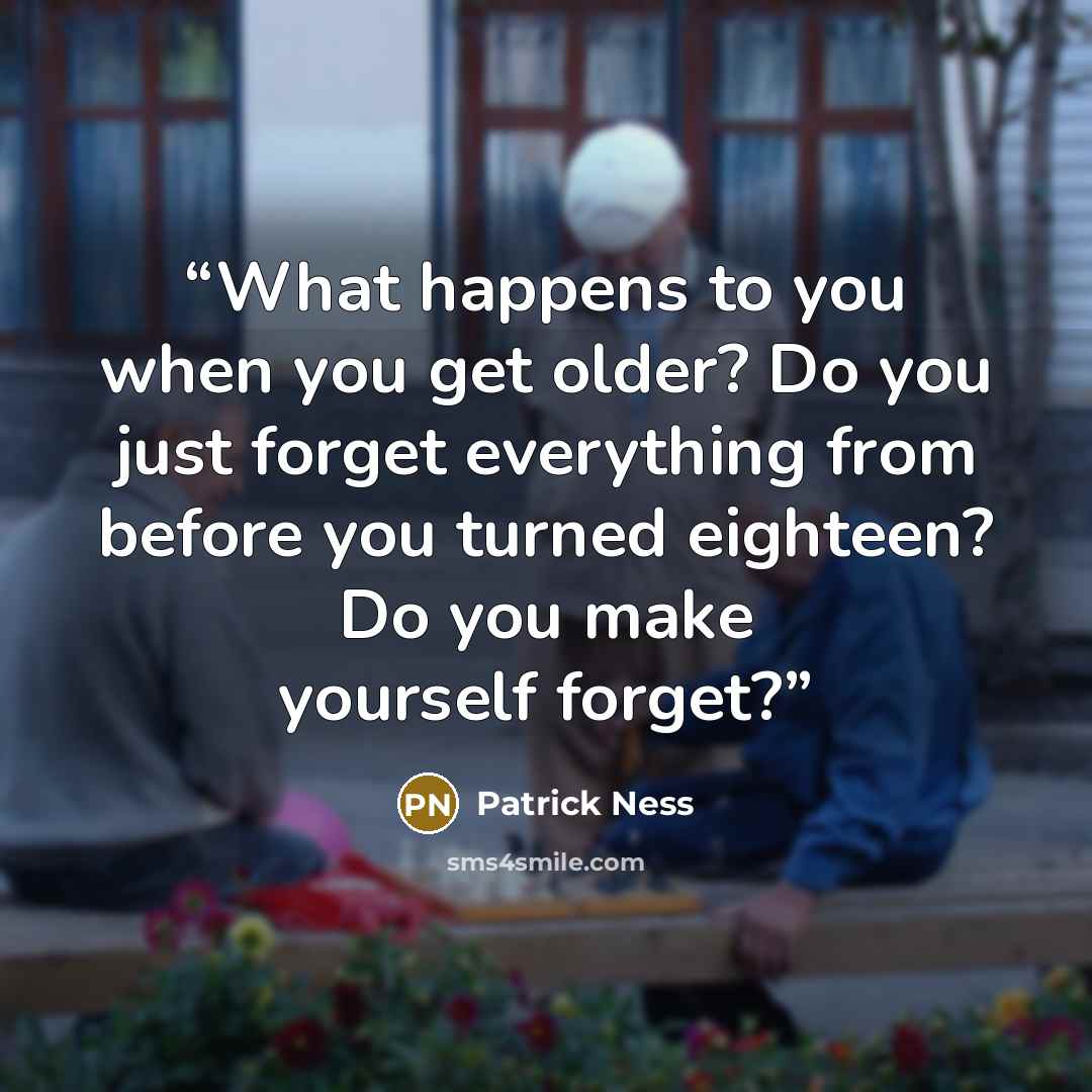 “What happens to you when you get older? Do you just forget everything from before you turned eighteen? Do you make yourself forget?” quote by Patrick Ness