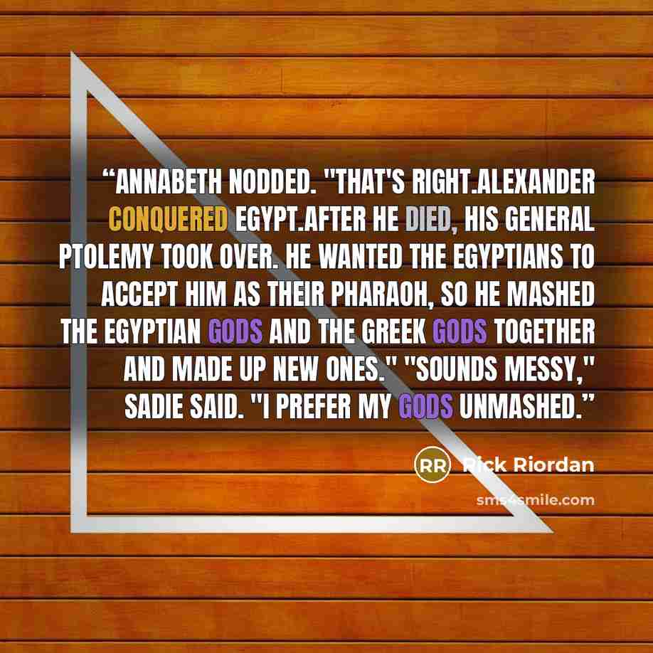 “Annabeth nodded. "That's right.Alexander conquered Egypt.After he died, his general Ptolemy took over. He wanted the Egyptians to accept him as their pharaoh, so he mashed the Egyptian gods and the Greek gods together and made up new ones." "Sounds messy," Sadie said. "I prefer my gods unmashed.” quote by Rick Riordan