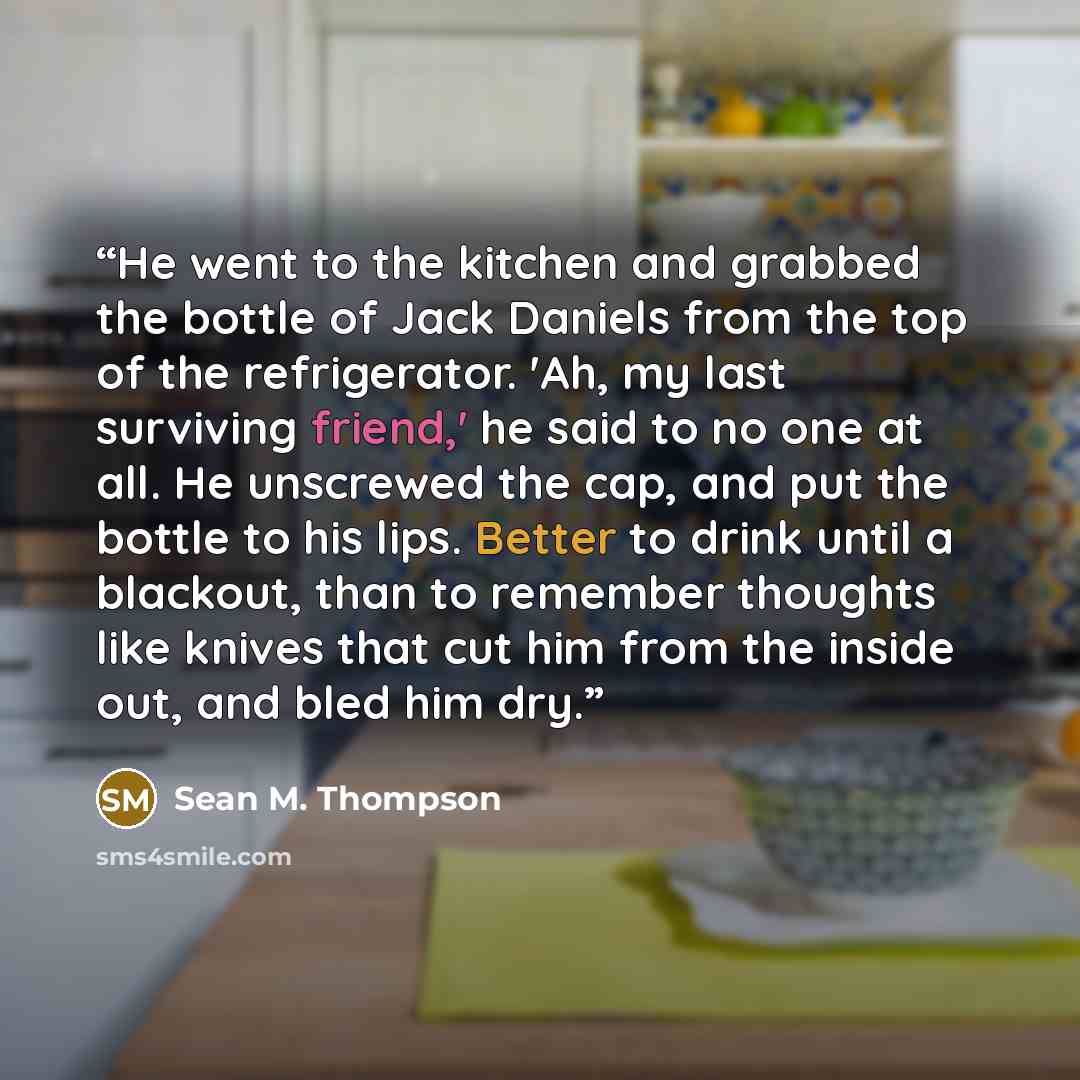 “He went to the kitchen and grabbed the bottle of Jack Daniels from the top of the refrigerator. 'Ah, my last surviving friend,' he said to no one at all. He unscrewed the cap, and put the bottle to his lips. Better to drink until a blackout, than to remember thoughts like knives that cut him from…” quote by Sean M. Thompson
