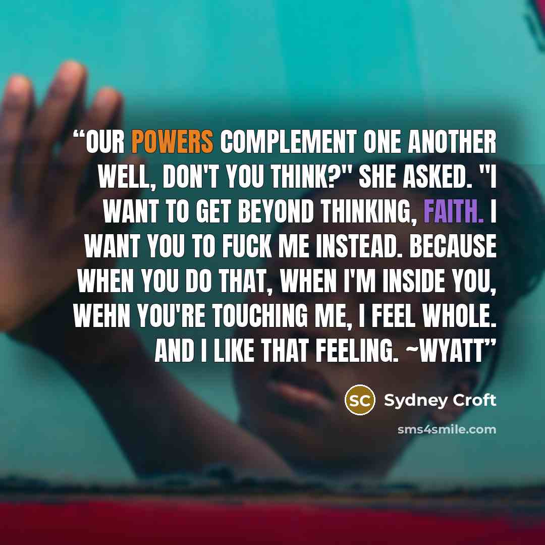“Our powers complement one another well, don't you think?" she asked. "I want to get beyond thinking, Faith. I want you to fuck me instead. Because when you do that, when I'm inside you, wehn you're touching me, I feel whole. And I like that feeling. ~Wyatt” quote by Sydney Croft