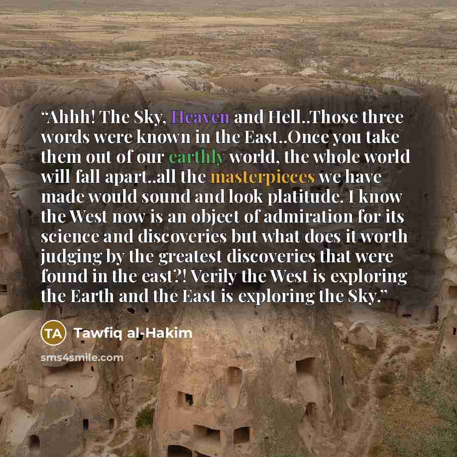 “Ahhh! The Sky, Heaven and Hell..Those three words were known in the East..Once you take them out of our earthly world, the whole world will fall apart..all the masterpieces we have made would sound and look platitude. I know the West now is an object of admiration for its science and discoveries…” quote by Tawfiq al-Hakim