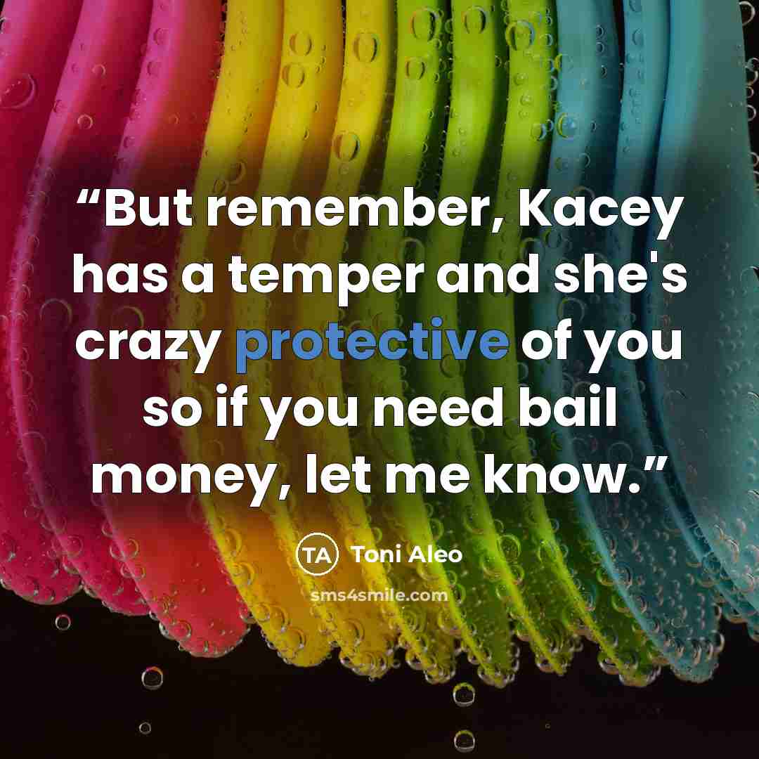 “But remember, Kacey has a temper and she's crazy protective of you so if you need bail money, let me know.” quote by Toni Aleo