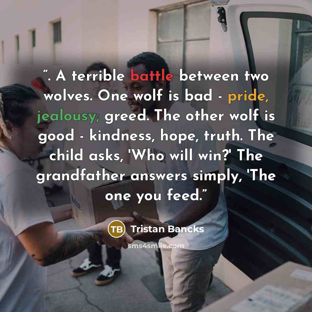 “. A terrible battle between two wolves. One wolf is bad - pride, jealousy, greed. The other wolf is good - kindness, hope, truth. The child asks, 'Who will win?' The grandfather answers simply, 'The one you feed.” quote by Tristan Bancks