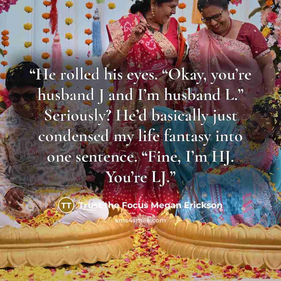 “He rolled his eyes. “Okay, you’re husband J and I’m husband L.” Seriously? He’d basically just condensed my life fantasy into one sentence. “Fine, I’m HJ. You’re LJ.” quote by Trust the Focus Megan Erickson