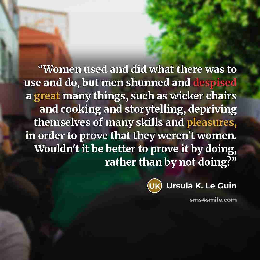 “Women used and did what there was to use and do, but men shunned and despised a great many things, such as wicker chairs and cooking and storytelling, depriving themselves of many skills and pleasures, in order to prove that they weren't women. Wouldn't it be better to prove it by doing, rather…” quote by Ursula K. Le Guin