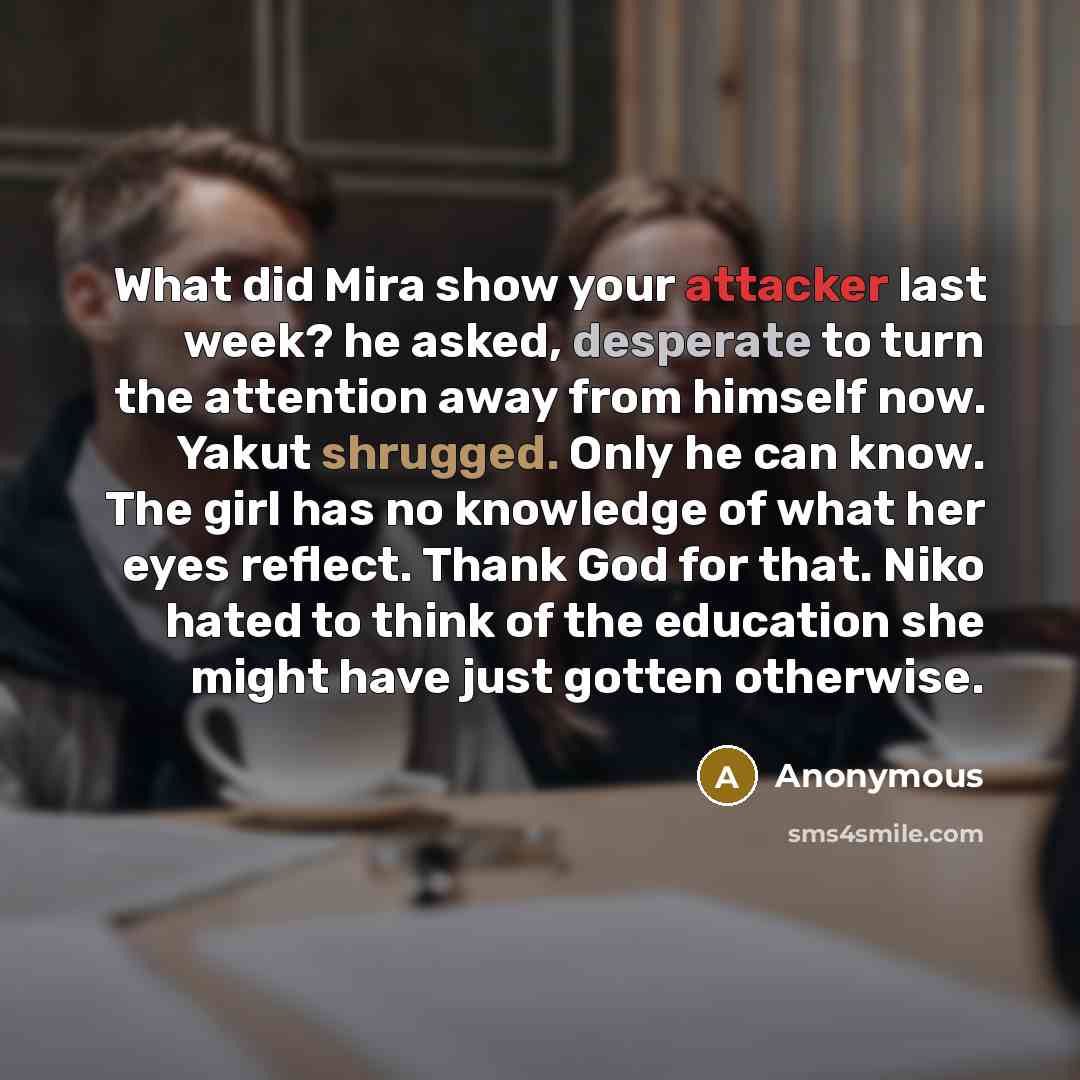 “What did Mira show your attacker last week? he asked, desperate to turn the attention away from himself now. Yakut shrugged. Only he can know. The girl has no knowledge of what her eyes reflect. Thank God for that. Niko hated to think of the education she might have just gotten otherwise.” quote by Anonymous