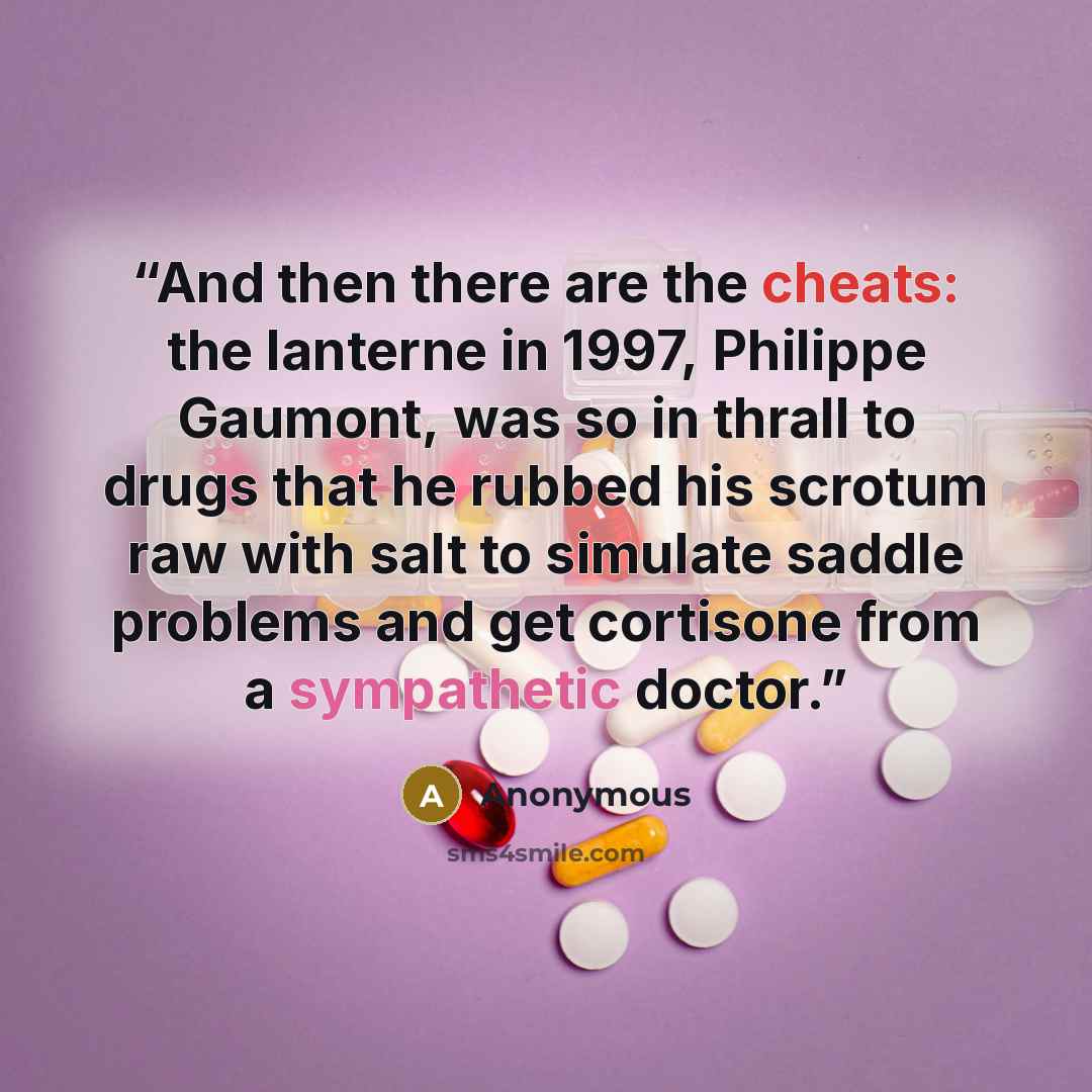 “And then there are the cheats: the lanterne in 1997, Philippe Gaumont, was so in thrall to drugs that he rubbed his scrotum raw with salt to simulate saddle problems and get cortisone from a sympathetic doctor.” quote by Anonymous