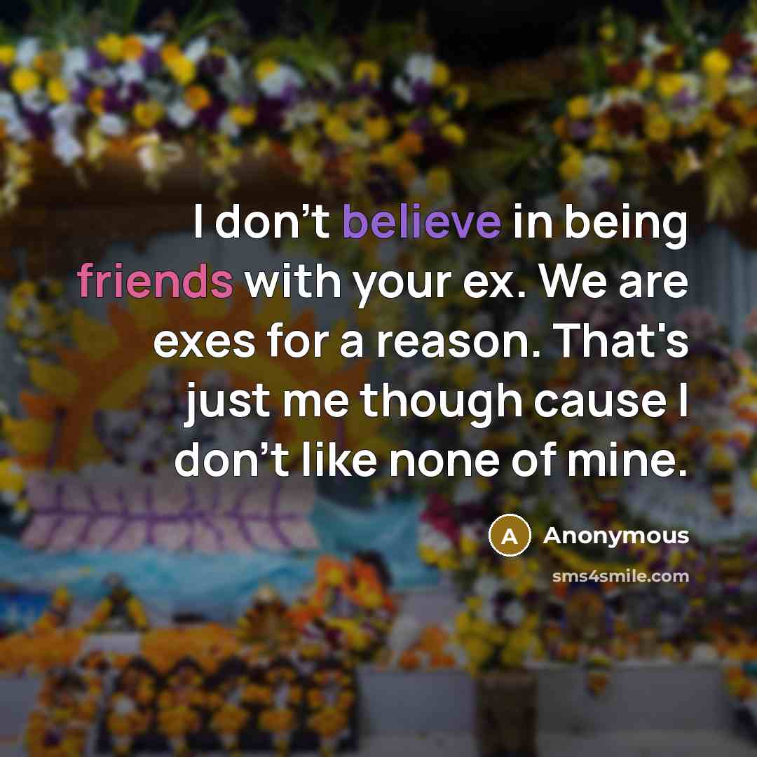 “I don't believe in being friends with your ex. We are exes for a reason. That's just me though cause I don't like none of mine.” quote by Anonymous
