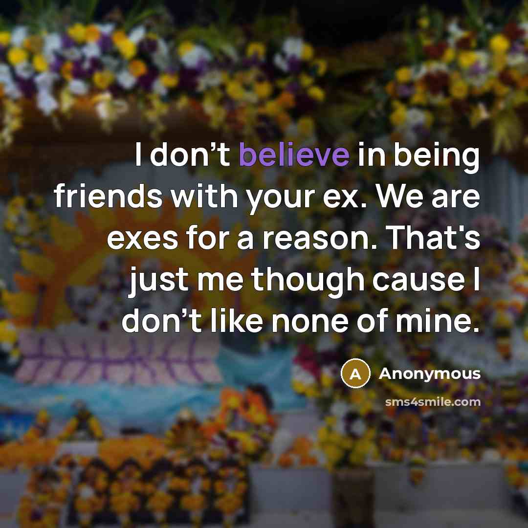 “I don't believe in being friends with your ex. We are exes for a reason. That's just me though cause I don't like none of mine.” quote by Anonymous