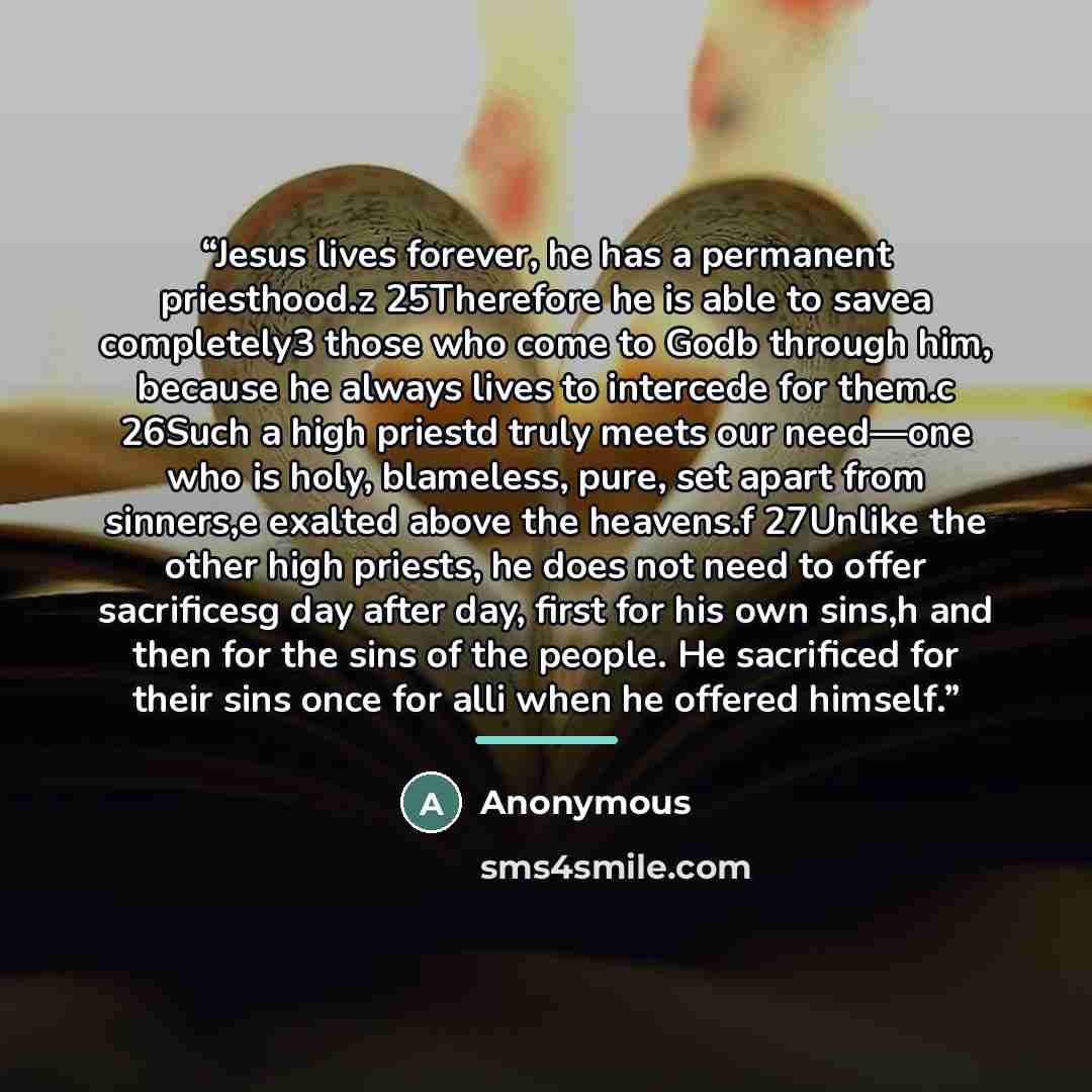 “Jesus lives forever, he has a permanent priesthood.z 25Therefore he is able to savea completely3 those who come to Godb through him, because he always lives to intercede for them.c 26Such a high priestd truly meets our need—one who is holy, blameless, pure, set apart from sinners,e exalted above…” quote by Anonymous