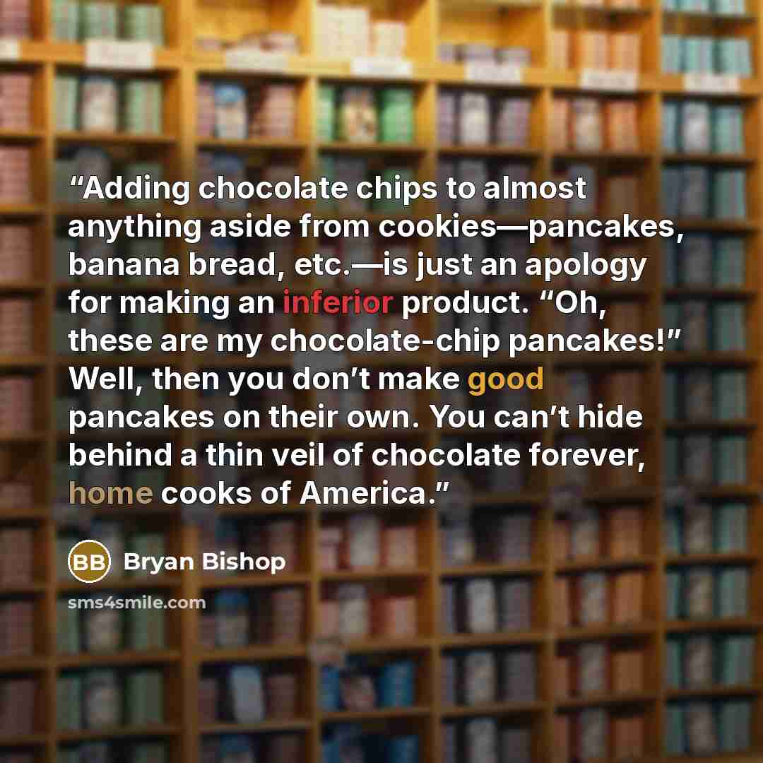 “Adding chocolate chips to almost anything aside from cookies—pancakes, banana bread, etc.—is just an apology for making an inferior product. “Oh, these are my chocolate-chip pancakes!” Well, then you don’t make good pancakes on their own. You can’t hide behind a thin veil of chocolate forever…” quote by Bryan Bishop