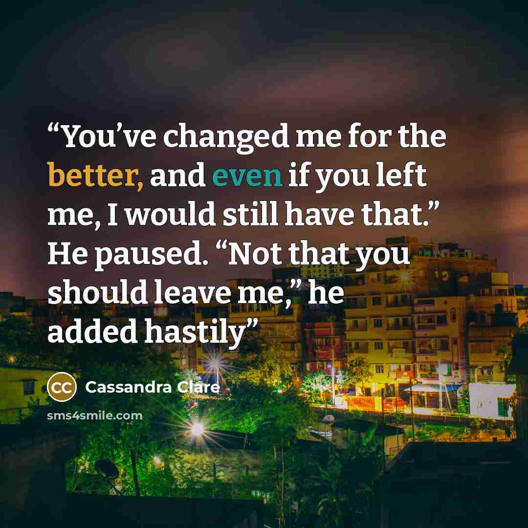 “You’ve changed me for the better, and even if you left me, I would still have that.” He paused. “Not that you should leave me,” he added hastily” quote by Cassandra Clare