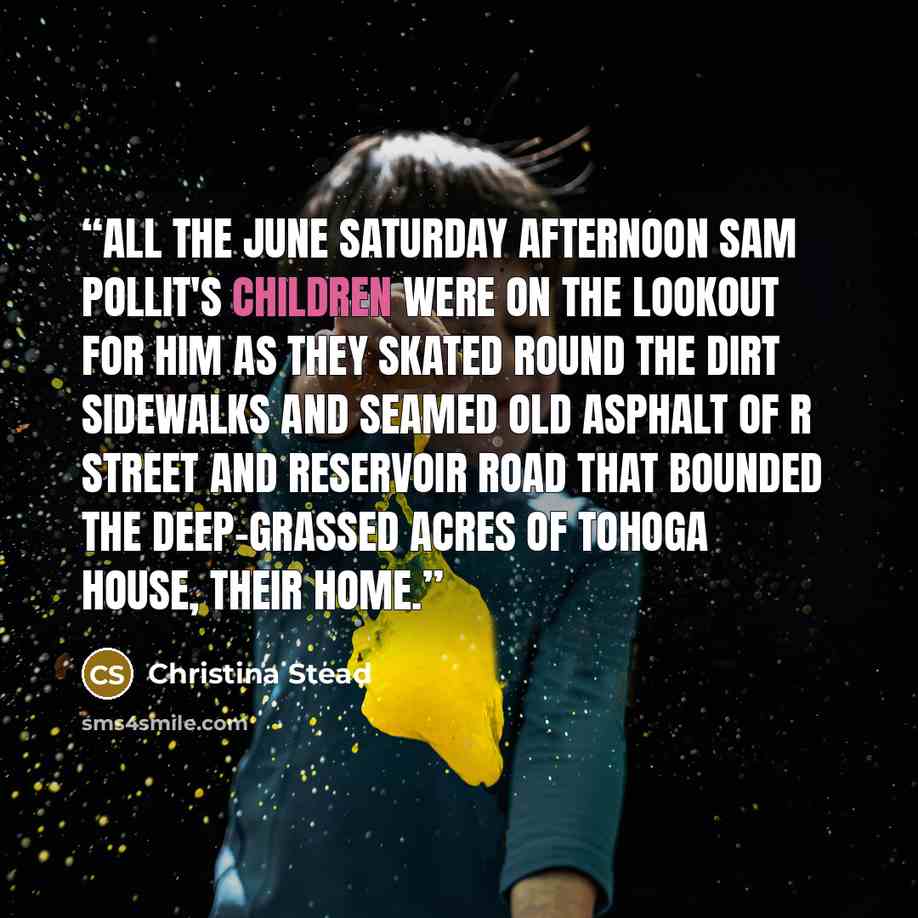 “All the June Saturday afternoon Sam Pollit's children were on the lookout for him as they skated round the dirt sidewalks and seamed old asphalt of R Street and Reservoir Road that bounded the deep-grassed acres of Tohoga House, their home.” quote by Christina Stead