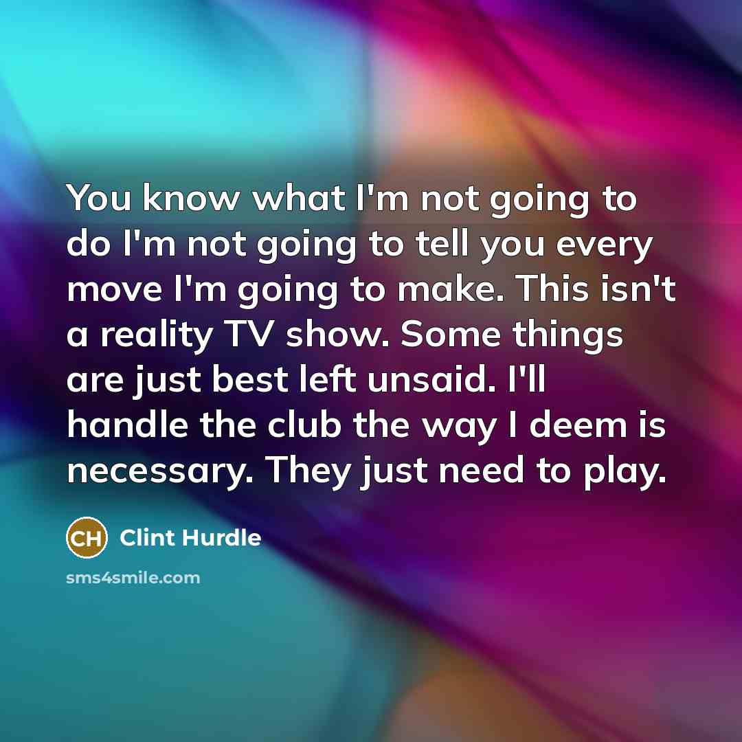 “You know what I'm not going to do I'm not going to tell you every move I'm going to make. This isn't a reality TV show. Some things are just best left unsaid. I'll handle the club the way I deem is necessary. They just need to play.” quote by Clint Hurdle