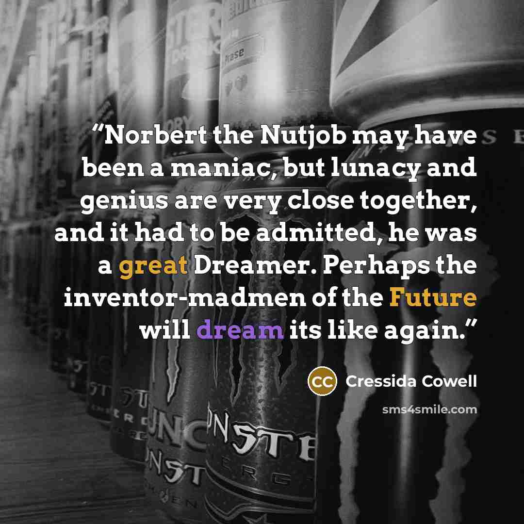 “Norbert the Nutjob may have been a maniac, but lunacy and genius are very close together, and it had to be admitted, he was a great Dreamer. Perhaps the inventor-madmen of the Future will dream its like again.” quote by Cressida Cowell