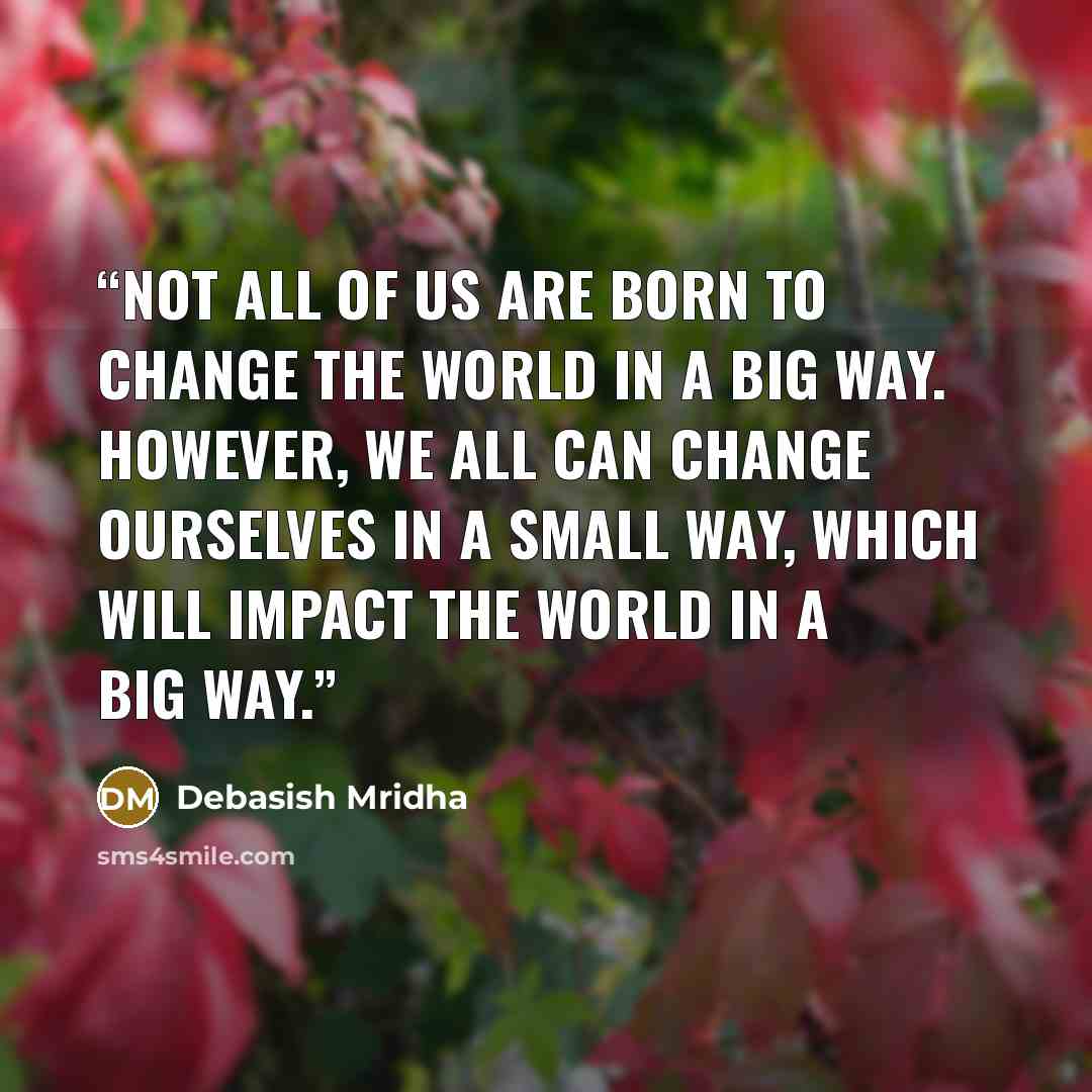“Not all of us are born to change the world in a big way. However, we all can change ourselves in a small way, which will impact the world in a big way.” quote by Debasish Mridha