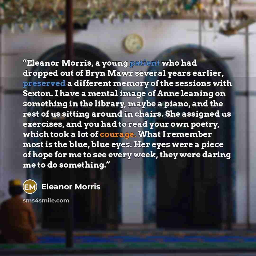 “Eleanor Morris, a young patient who had dropped out of Bryn Mawr several years earlier, preserved a different memory of the sessions with Sexton. I have a mental image of Anne leaning on something in the library, maybe a piano, and the rest of us sitting around in chairs. She assigned us…” quote by Eleanor Morris
