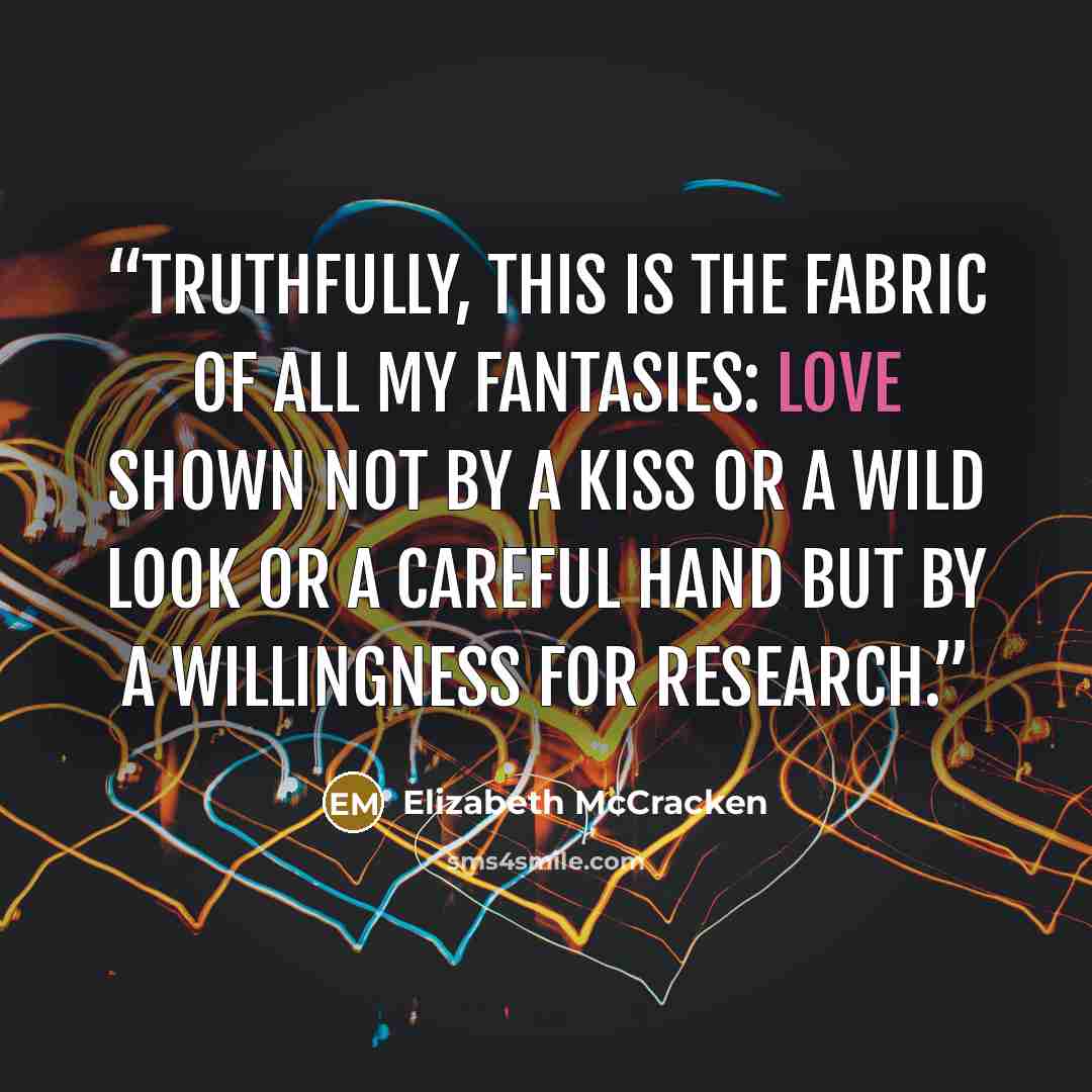 “Truthfully, this is the fabric of all my fantasies: love shown not by a kiss or a wild look or a careful hand but by a willingness for research.” quote by Elizabeth McCracken