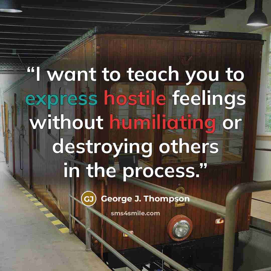 “I want to teach you to express hostile feelings without humiliating or destroying others in the process.” quote by George J. Thompson