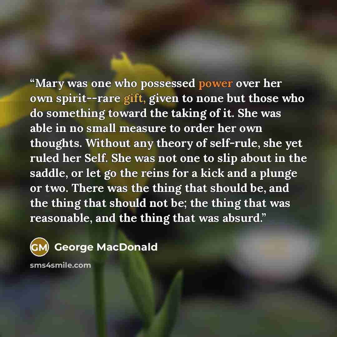 “Mary was one who possessed power over her own spirit--rare gift, given to none but those who do something toward the taking of it. She was able in no small measure to order her own thoughts. Without any theory of self-rule, she yet ruled her Self. She was not one to slip about in the saddle, or…” quote by George MacDonald
