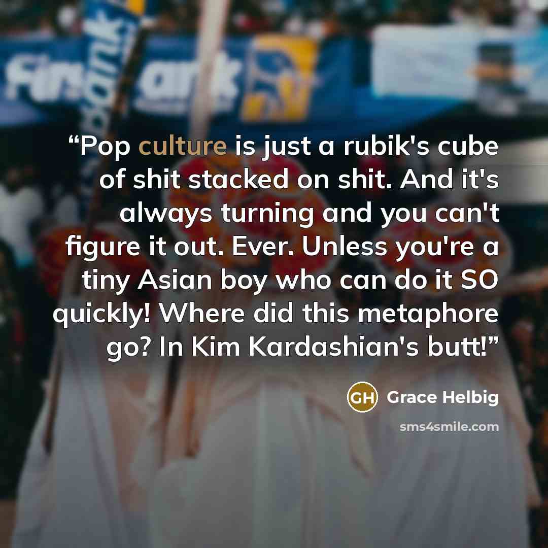 “Pop culture is just a rubik's cube of shit stacked on shit. And it's always turning and you can't figure it out. Ever. Unless you're a tiny Asian boy who can do it SO quickly! Where did this metaphore go? In Kim Kardashian's butt!” quote by Grace Helbig