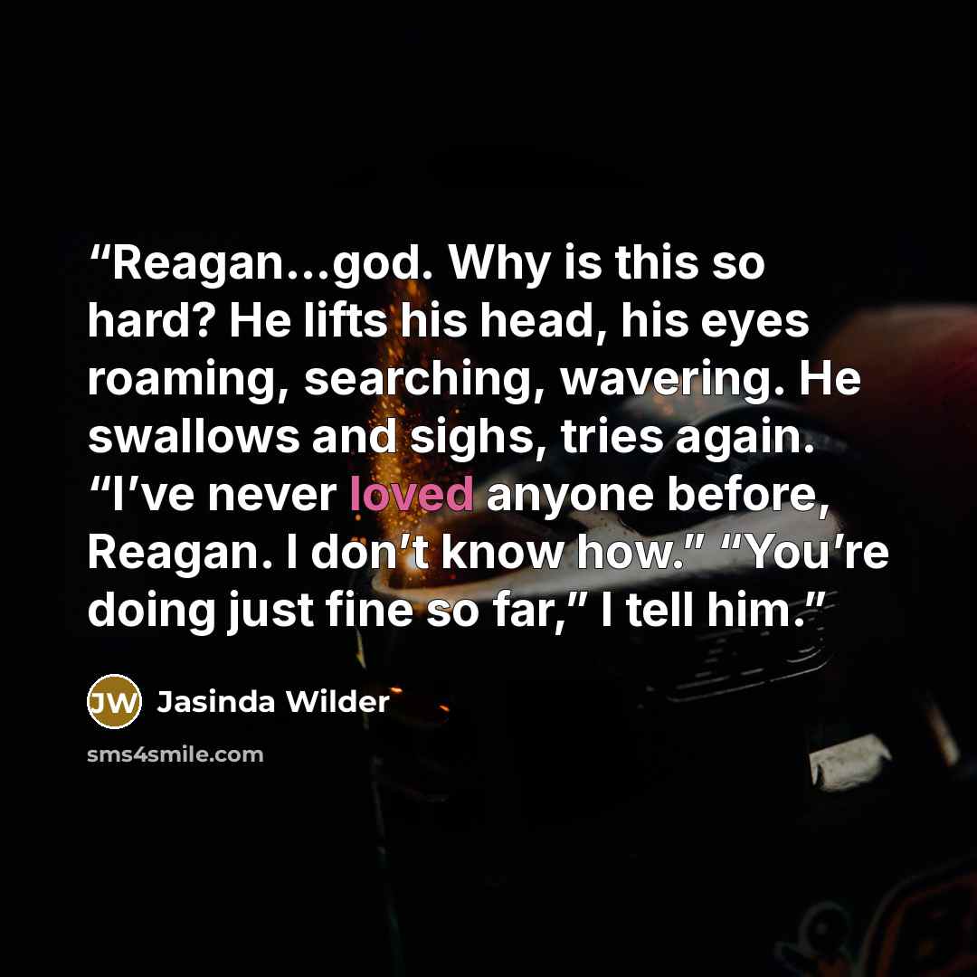“Reagan…god. Why is this so hard? He lifts his head, his eyes roaming, searching, wavering. He swallows and sighs, tries again. “I’ve never loved anyone before, Reagan. I don’t know how.” “You’re doing just fine so far,” I tell him.” quote by Jasinda Wilder