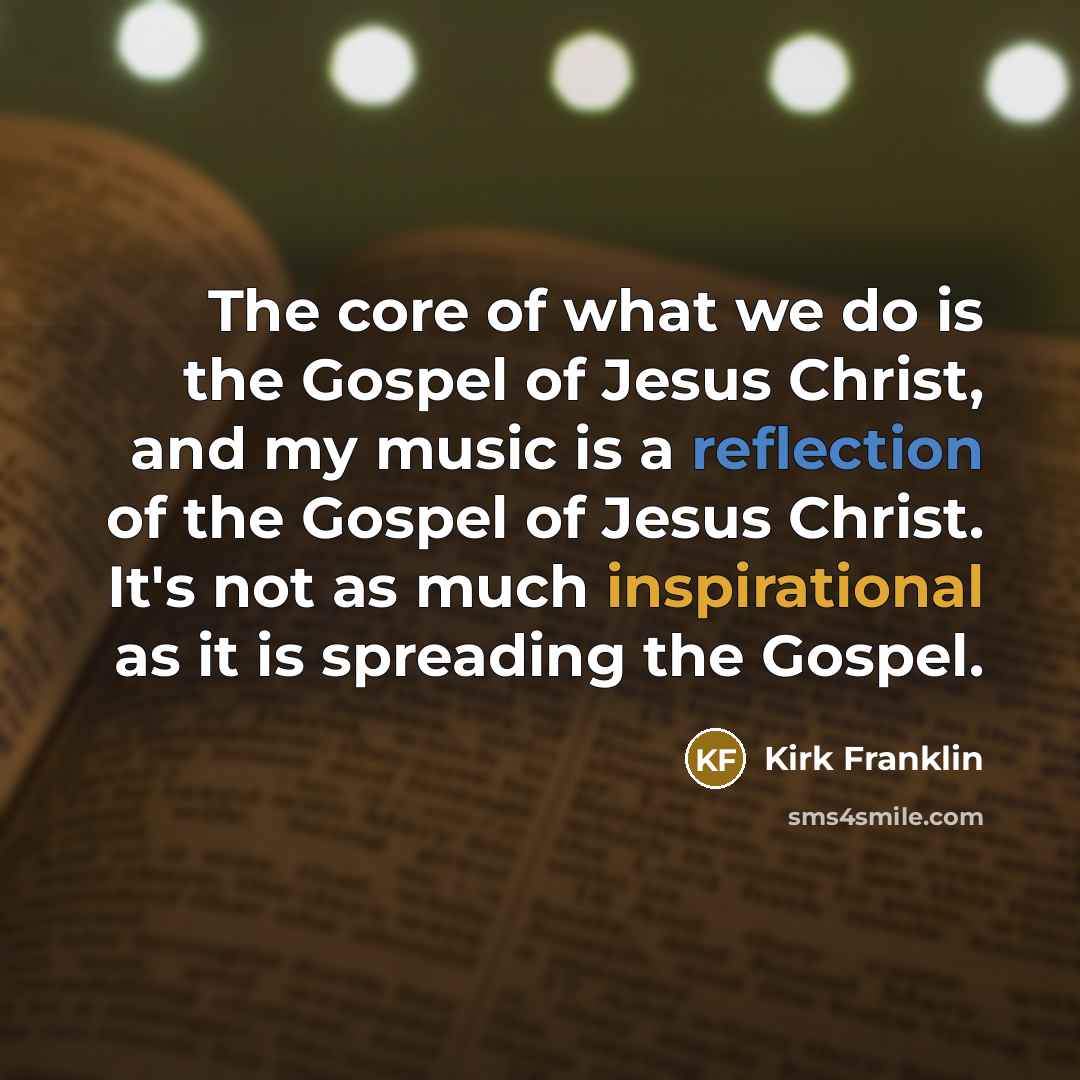 “The core of what we do is the Gospel of Jesus Christ, and my music is a reflection of the Gospel of Jesus Christ. It's not as much inspirational as it is spreading the Gospel.” quote by Kirk Franklin