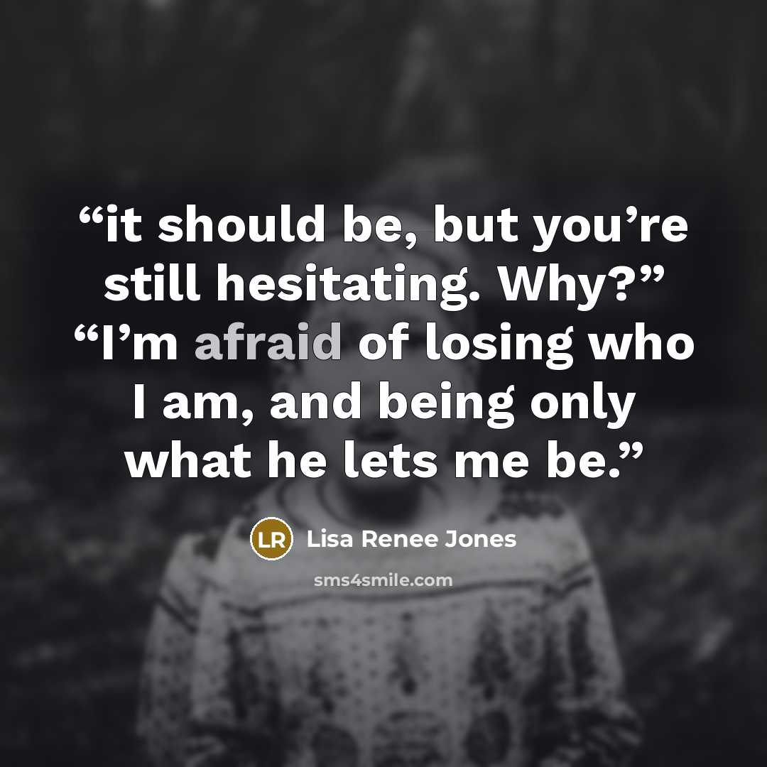 “it should be, but you’re still hesitating. Why?” “I’m afraid of losing who I am, and being only what he lets me be.” quote by Lisa Renee Jones
