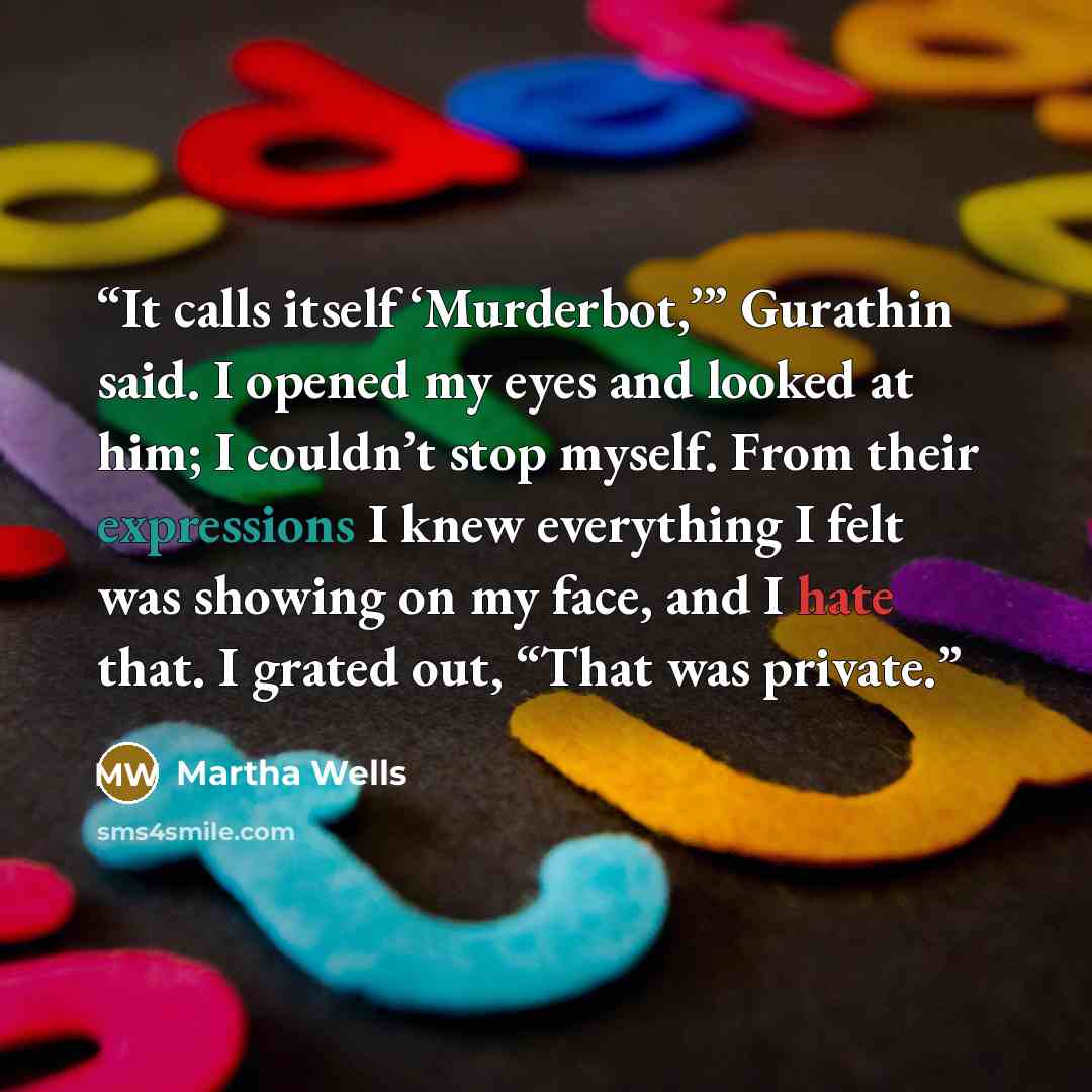 “It calls itself ‘Murderbot,’” Gurathin said. I opened my eyes and looked at him; I couldn’t stop myself. From their expressions I knew everything I felt was showing on my face, and I hate that. I grated out, “That was private.” quote by Martha Wells