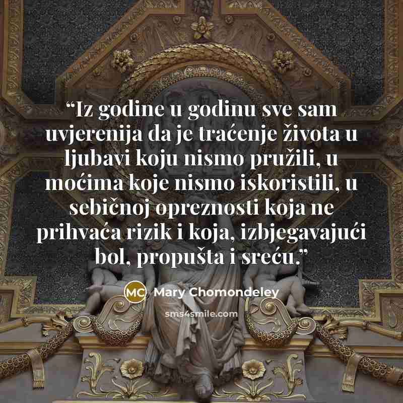 “Iz godine u godinu sve sam uvjerenija da je traćenje života u ljubavi koju nismo pružili, u moćima koje nismo iskoristili, u sebičnoj opreznosti koja ne prihvaća rizik i koja, izbjegavajući bol, propušta i sreću.” quote by Mary Chomondeley
