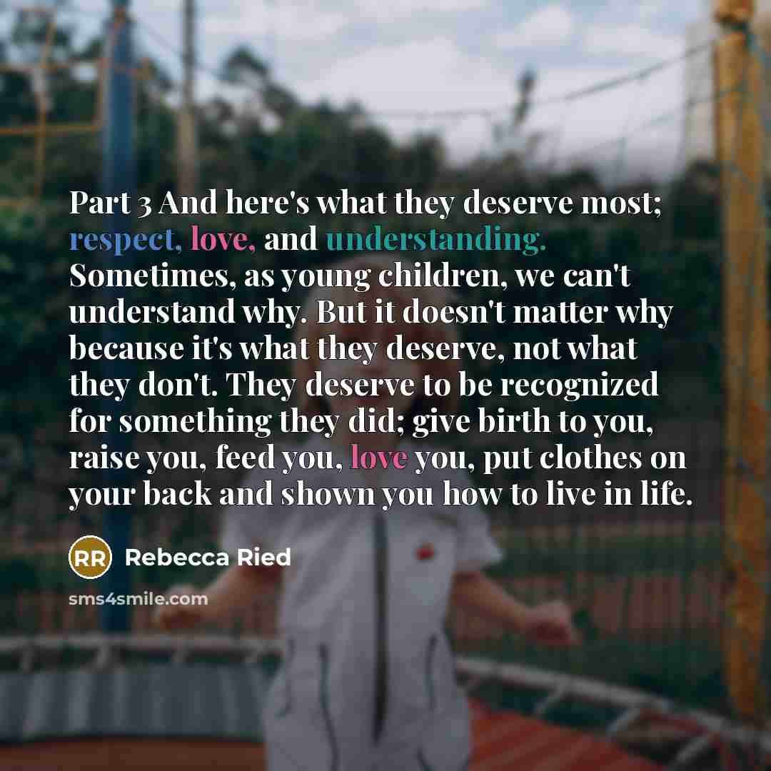 “Part 3 And here's what they deserve most; respect, love, and understanding. Sometimes, as young children, we can't understand why. But it doesn't matter why because it's what they deserve, not what they don't. They deserve to be recognized for something they did; give birth to you, raise you, feed…” quote by Rebecca Ried
