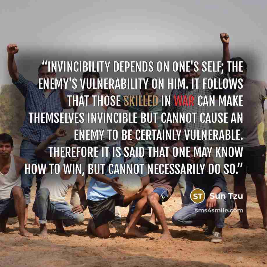 “Invincibility depends on one's self; the enemy's vulnerability on him. It follows that those skilled in war can make themselves invincible but cannot cause an enemy to be certainly vulnerable. Therefore it is said that one may know how to win, but cannot necessarily do so.” quote by Sun Tzu